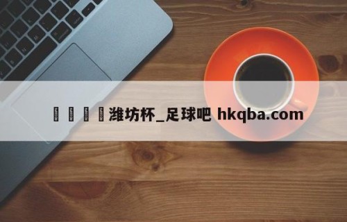 🍢潍坊杯_足球吧 hkqba.com