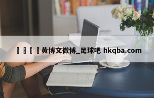 🍢黄博文微博_足球吧 hkqba.com