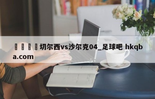🍢切尔西vs沙尔克04_足球吧 hkqba.com