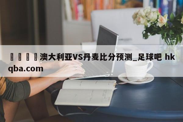 🍢澳大利亚VS丹麦比分预测_足球吧 hkqba.com
