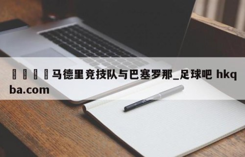 🍢马德里竞技队与巴塞罗那_足球吧 hkqba.com