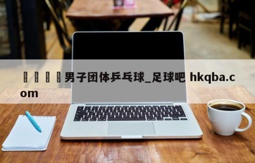 🍢男子团体乒乓球_足球吧 hkqba.com