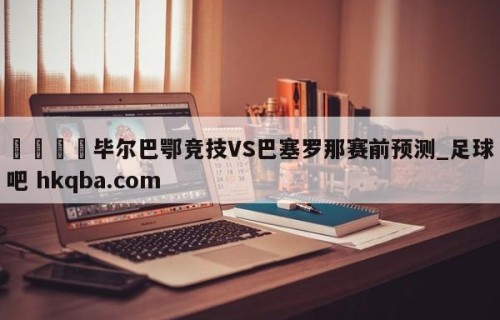 🍢毕尔巴鄂竞技VS巴塞罗那赛前预测_足球吧 hkqba.com