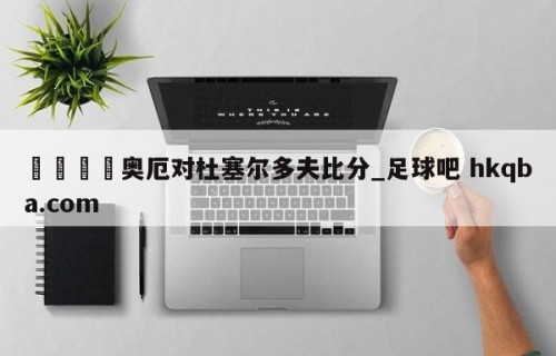 🍢奥厄对杜塞尔多夫比分_足球吧 hkqba.com