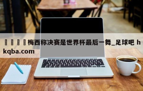🍢梅西称决赛是世界杯最后一舞_足球吧 hkqba.com