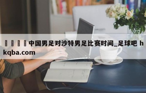 🍢中国男足对沙特男足比赛时间_足球吧 hkqba.com