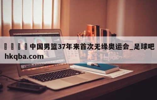 🍢中国男篮37年来首次无缘奥运会_足球吧 hkqba.com