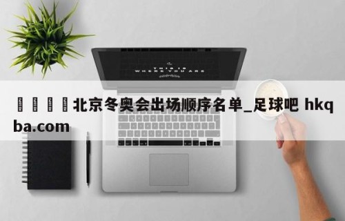 🍢北京冬奥会出场顺序名单_足球吧 hkqba.com