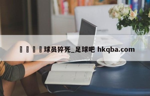 🍢球员猝死_足球吧 hkqba.com