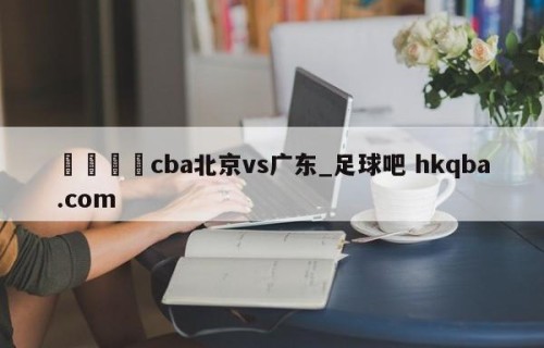 🍢cba北京vs广东_足球吧 hkqba.com