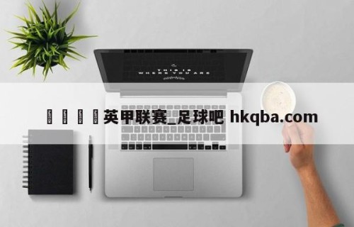 🍢英甲联赛_足球吧 hkqba.com