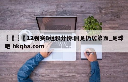 🍢12强赛B组积分榜:国足仍居第五_足球吧 hkqba.com