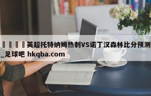 🍢英超托特纳姆热刺VS诺丁汉森林比分预测_足球吧 hkqba.com