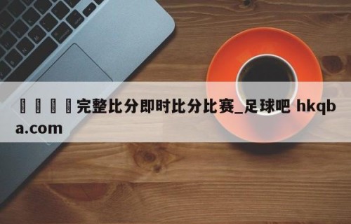 🍢完整比分即时比分比赛_足球吧 hkqba.com