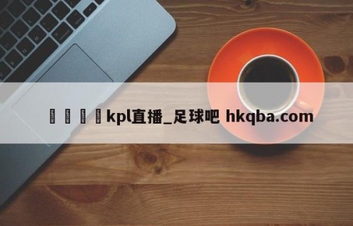🍢kpl直播_足球吧 hkqba.com