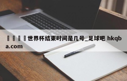 🍢世界杯结束时间是几号_足球吧 hkqba.com