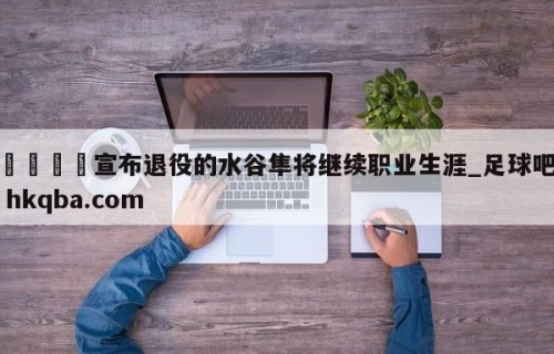 🍢宣布退役的水谷隼将继续职业生涯_足球吧 hkqba.com