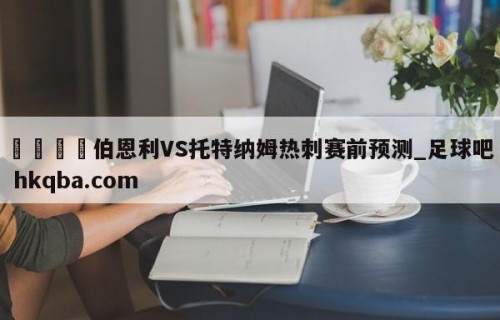 🍢伯恩利VS托特纳姆热刺赛前预测_足球吧 hkqba.com
