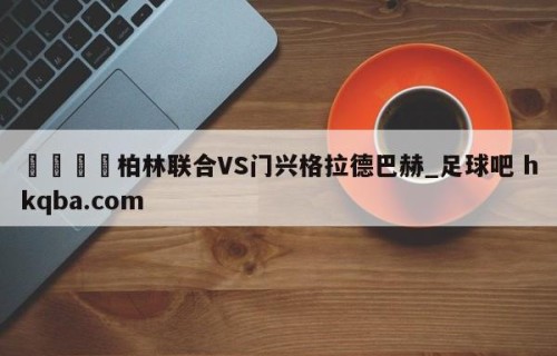 🍢柏林联合VS门兴格拉德巴赫_足球吧 hkqba.com