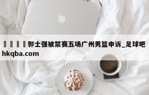 🍢郭士强被禁赛五场广州男篮申诉_足球吧 hkqba.com