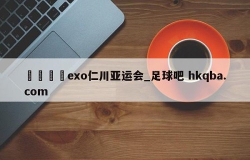 🍢exo仁川亚运会_足球吧 hkqba.com