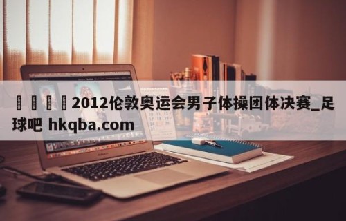 🍢2012伦敦奥运会男子体操团体决赛_足球吧 hkqba.com