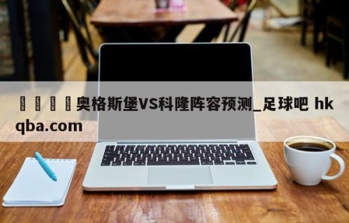 🍢奥格斯堡VS科隆阵容预测_足球吧 hkqba.com