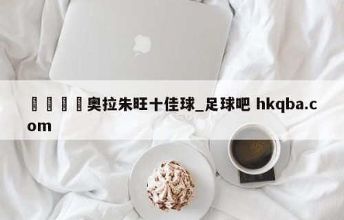 🍢奥拉朱旺十佳球_足球吧 hkqba.com
