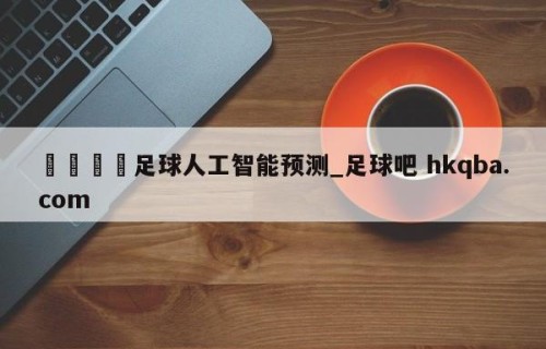 🍢足球人工智能预测_足球吧 hkqba.com