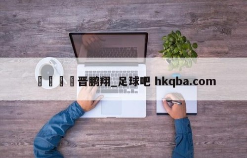 🍢晋鹏翔_足球吧 hkqba.com