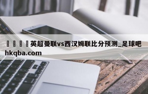 🍢英超曼联vs西汉姆联比分预测_足球吧 hkqba.com