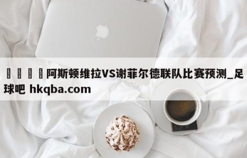🍢阿斯顿维拉VS谢菲尔德联队比赛预测_足球吧 hkqba.com