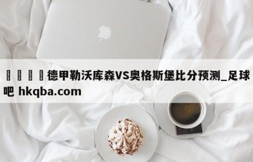 🍢德甲勒沃库森VS奥格斯堡比分预测_足球吧 hkqba.com