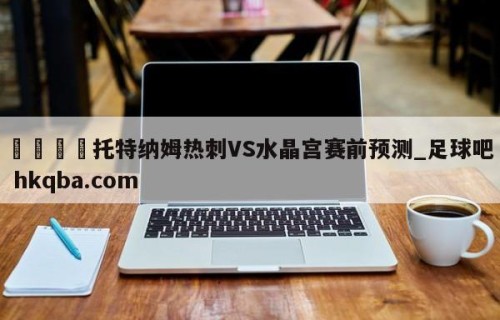🍢托特纳姆热刺VS水晶宫赛前预测_足球吧 hkqba.com