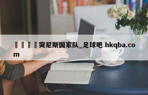 🍢突尼斯国家队_足球吧 hkqba.com