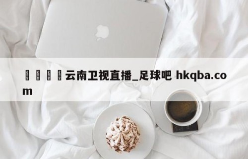🍢云南卫视直播_足球吧 hkqba.com