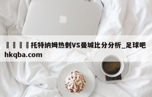 🍢托特纳姆热刺VS曼城比分分析_足球吧 hkqba.com