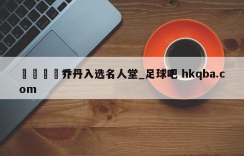🍢乔丹入选名人堂_足球吧 hkqba.com