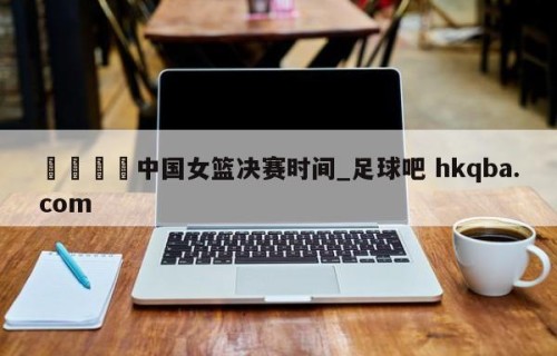 🍢中国女篮决赛时间_足球吧 hkqba.com