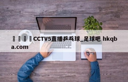 🍢CCTV5直播乒乓球_足球吧 hkqba.com