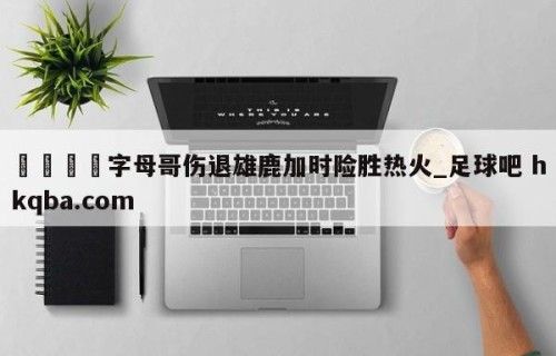 🍢字母哥伤退雄鹿加时险胜热火_足球吧 hkqba.com