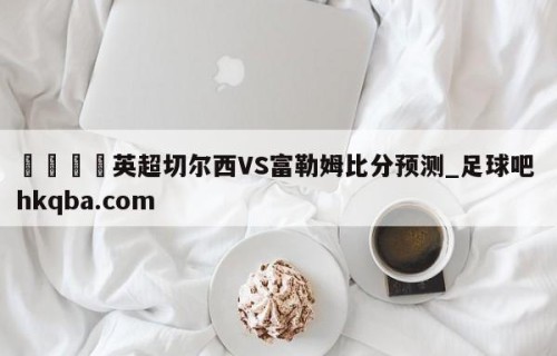 🍢英超切尔西VS富勒姆比分预测_足球吧 hkqba.com