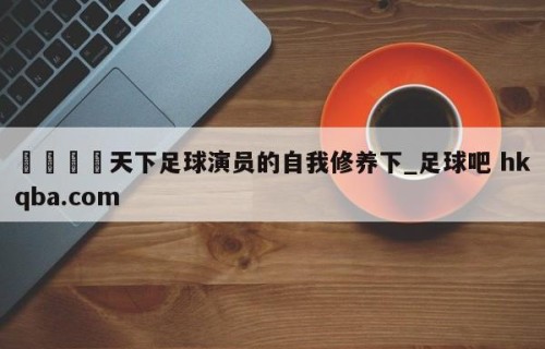 🍢天下足球演员的自我修养下_足球吧 hkqba.com