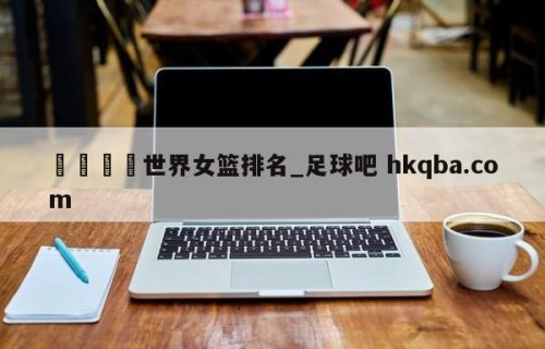 🍢世界女篮排名_足球吧 hkqba.com