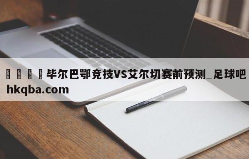 🍢毕尔巴鄂竞技VS艾尔切赛前预测_足球吧 hkqba.com