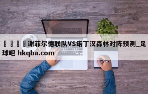 🍢谢菲尔德联队VS诺丁汉森林对阵预测_足球吧 hkqba.com