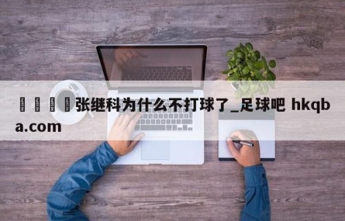 🍢张继科为什么不打球了_足球吧 hkqba.com