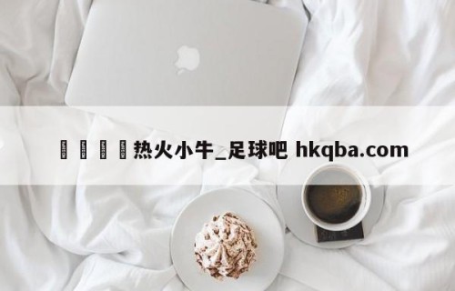 🍢热火小牛_足球吧 hkqba.com