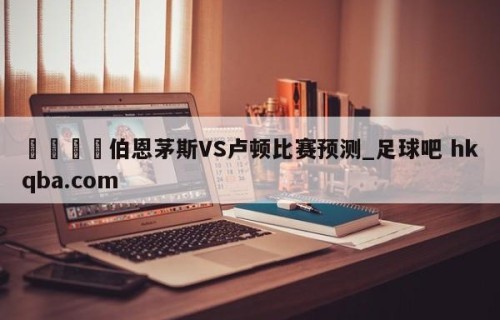 🍢伯恩茅斯VS卢顿比赛预测_足球吧 hkqba.com