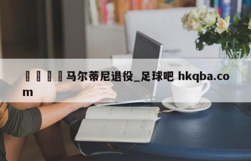 🍢马尔蒂尼退役_足球吧 hkqba.com